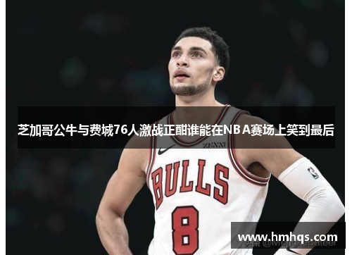 芝加哥公牛与费城76人激战正酣谁能在NBA赛场上笑到最后